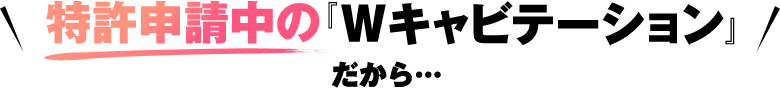 特許申請中のWキャビテーションだから...